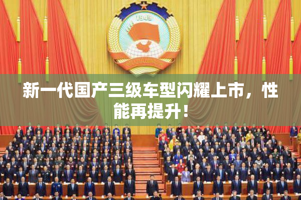 新一代国产三级车型闪耀上市，性能再提升！