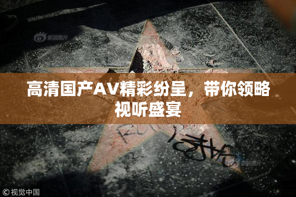 高清国产AV精彩纷呈，带你领略视听盛宴
