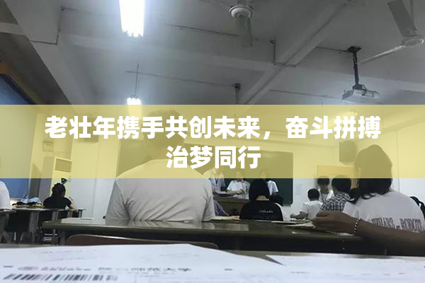 老壮年携手共创未来，奋斗拼搏治梦同行