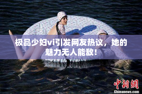 极品少妇vi引发网友热议，她的魅力无人能敌！