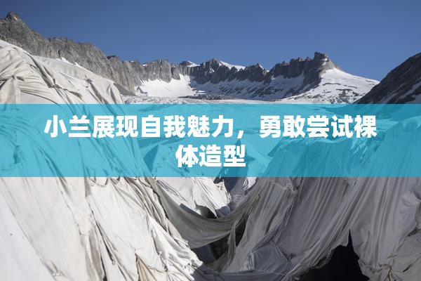 小兰展现自我魅力，勇敢尝试裸体造型