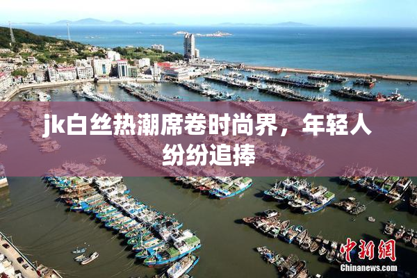 jk白丝热潮席卷时尚界，年轻人纷纷追捧
