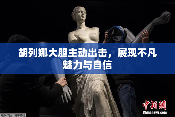 胡列娜大胆主动出击，展现不凡魅力与自信