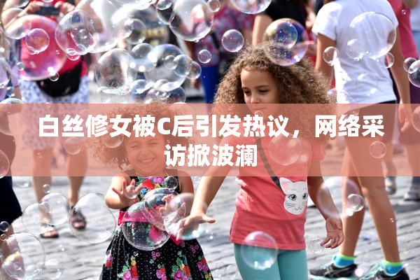 白丝修女被C后引发热议，网络采访掀波澜