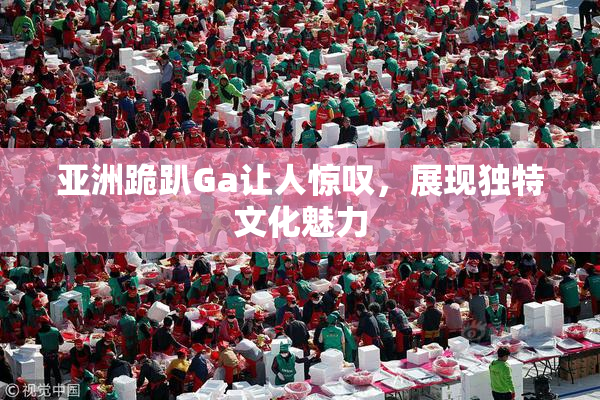 亚洲跪趴Ga让人惊叹，展现独特文化魅力