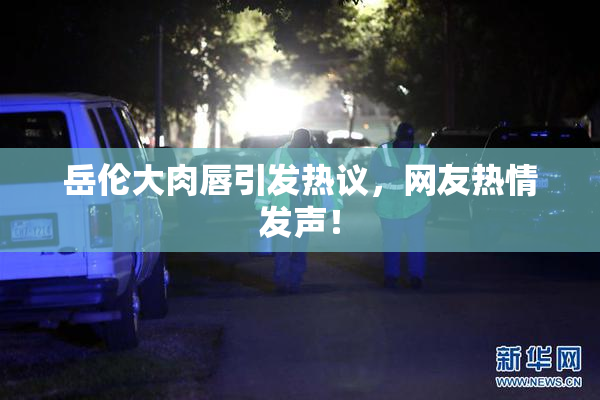 岳伦大肉唇引发热议，网友热情发声！