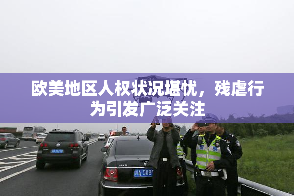 欧美地区人权状况堪忧，残虐行为引发广泛关注