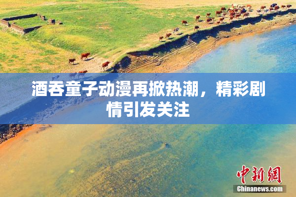 酒吞童子动漫再掀热潮，精彩剧情引发关注