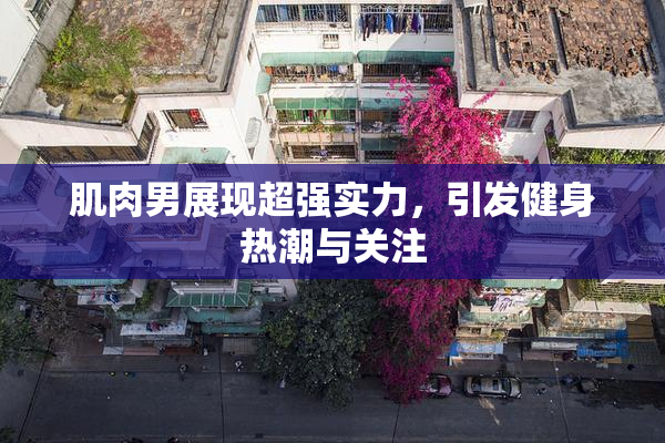 肌肉男展现超强实力，引发健身热潮与关注