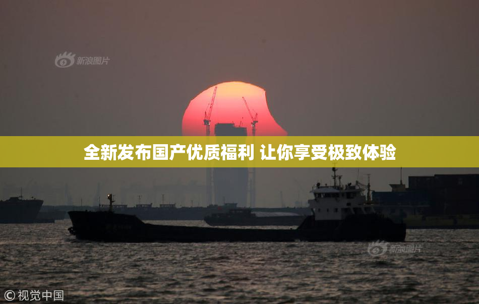全新发布国产优质福利 让你享受极致体验