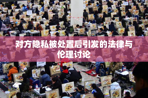 对方隐私被处置后引发的法律与伦理讨论