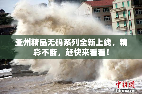 亚州精品无码系列全新上线，精彩不断，赶快来看看！