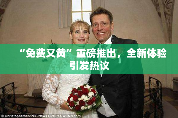 “免费又黄”重磅推出，全新体验引发热议