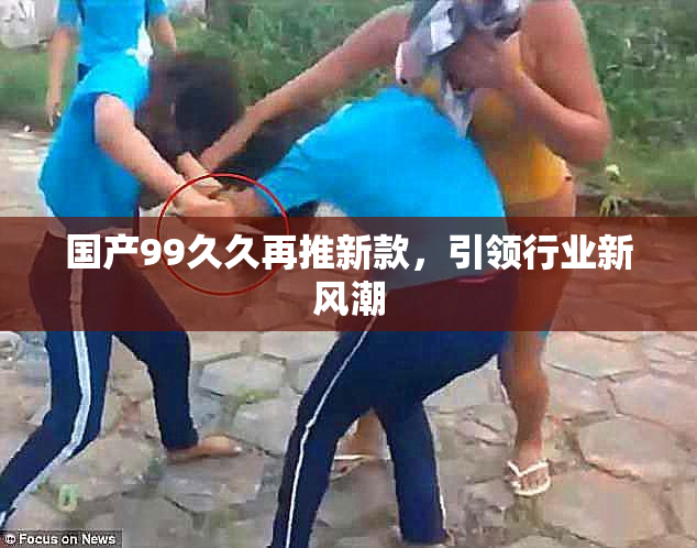 国产99久久再推新款，引领行业新风潮