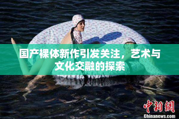 国产裸体新作引发关注，艺术与文化交融的探索