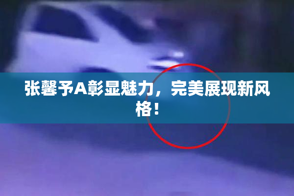 张馨予A彰显魅力，完美展现新风格！