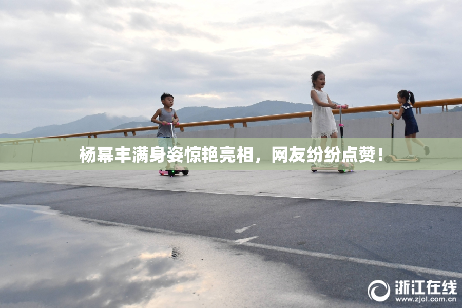 杨幂丰满身姿惊艳亮相，网友纷纷点赞！
