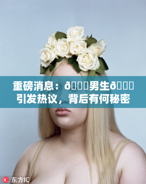 重磅消息：🔞男生🍆引发热议，背后有何秘密？