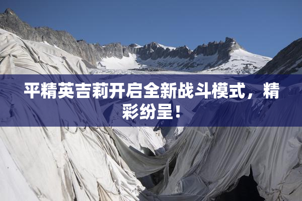 平精英吉莉开启全新战斗模式，精彩纷呈！