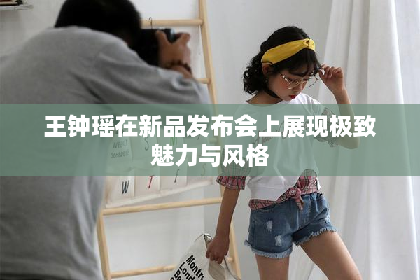 王钟瑶在新品发布会上展现极致魅力与风格