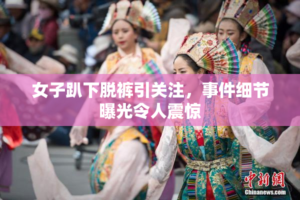 女子趴下脱裤引关注，事件细节曝光令人震惊