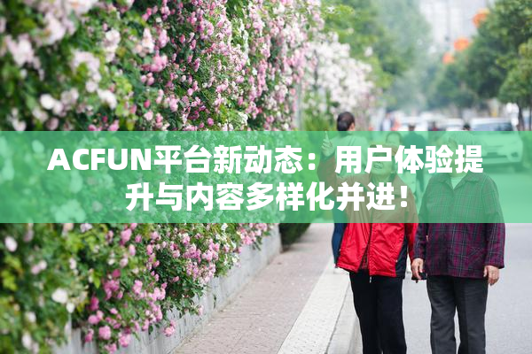 ACFUN平台新动态：用户体验提升与内容多样化并进！