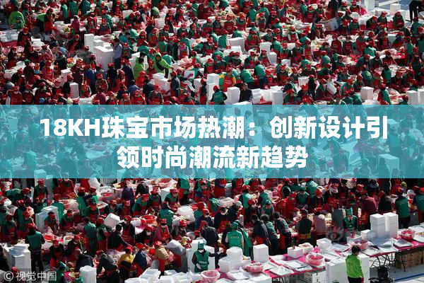 18KH珠宝市场热潮：创新设计引领时尚潮流新趋势
