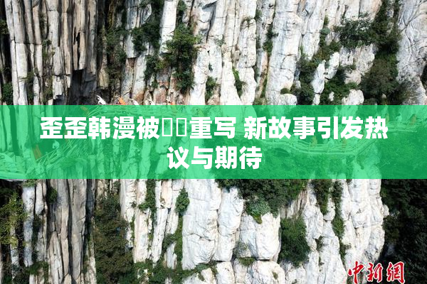 歪歪韩漫被❌‌重写 新故事引发热议与期待