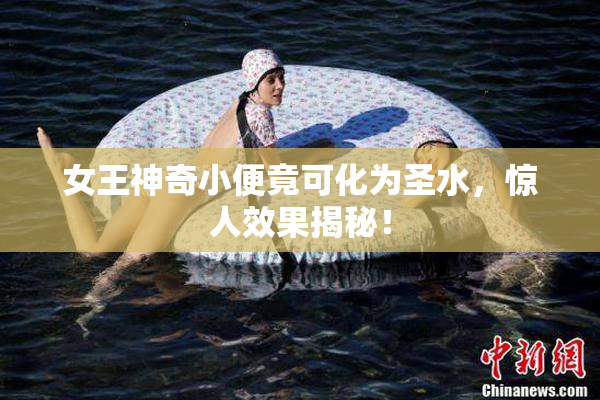 女王神奇小便竟可化为圣水，惊人效果揭秘！
