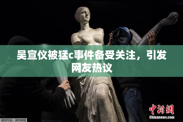 吴宣仪被猛c事件备受关注，引发网友热议