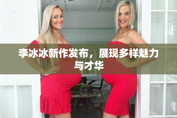 李冰冰新作发布，展现多样魅力与才华
