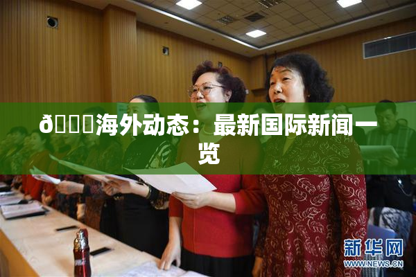 🔞海外动态：最新国际新闻一览