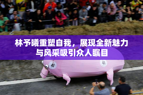 林予曦重塑自我，展现全新魅力与风采吸引众人瞩目