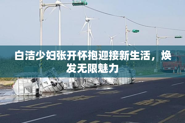 白洁少妇张开怀抱迎接新生活，焕发无限魅力