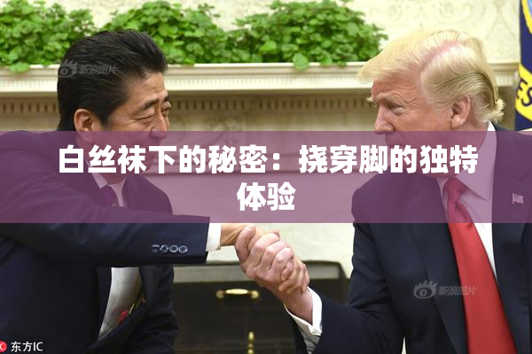 白丝袜下的秘密：挠穿脚的独特体验