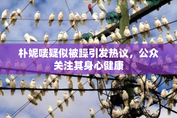 朴妮唛疑似被躁引发热议，公众关注其身心健康