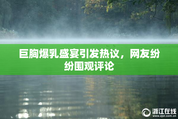 巨胸爆乳盛宴引发热议，网友纷纷围观评论