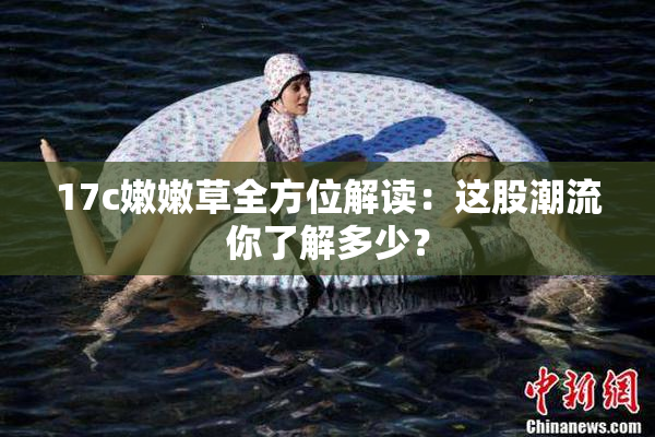 17c嫩嫩草全方位解读：这股潮流你了解多少？