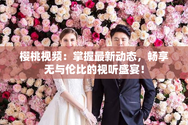 樱桃视频：掌握最新动态，畅享无与伦比的视听盛宴！