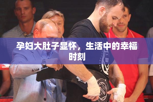 孕妇大肚子显怀，生活中的幸福时刻