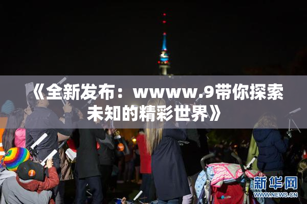 《全新发布：wwww.9带你探索未知的精彩世界》