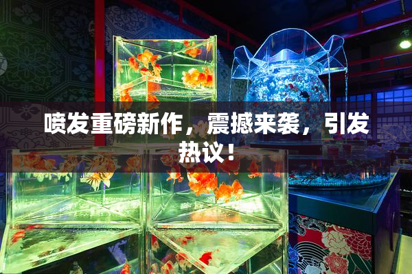 喷发重磅新作，震撼来袭，引发热议！