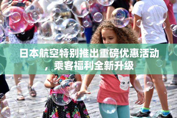 日本航空特别推出重磅优惠活动，乘客福利全新升级