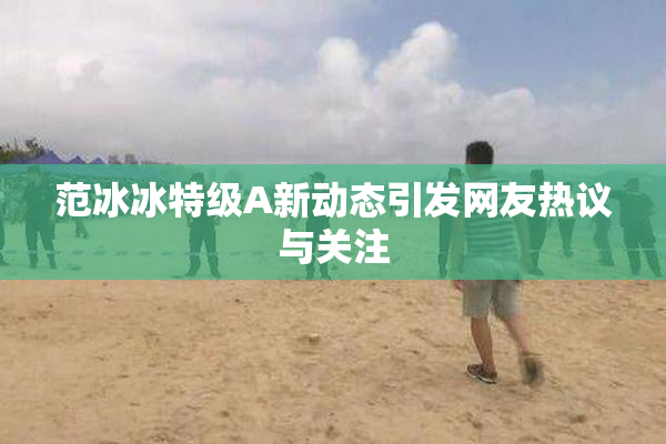 范冰冰特级A新动态引发网友热议与关注