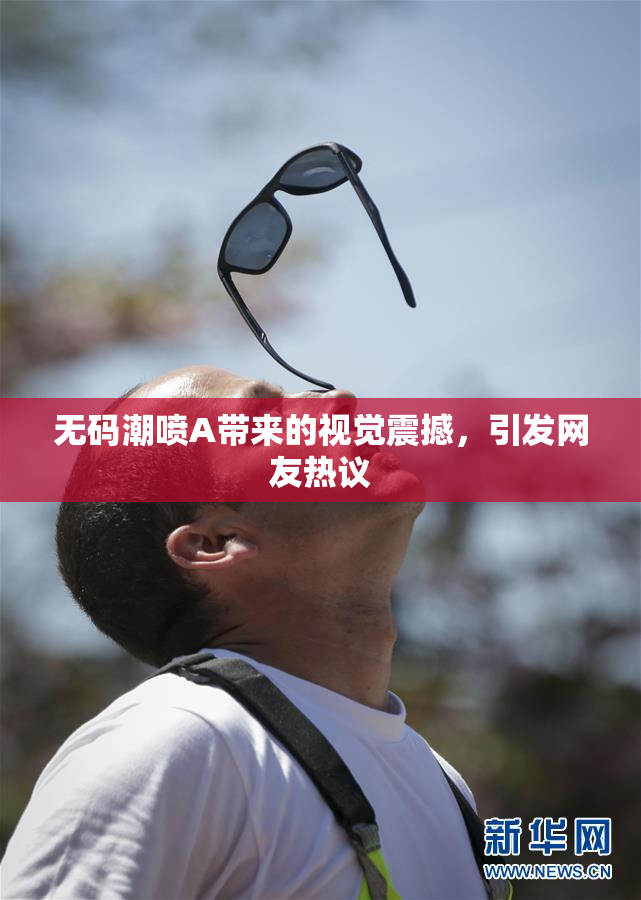 无码潮喷A带来的视觉震撼，引发网友热议