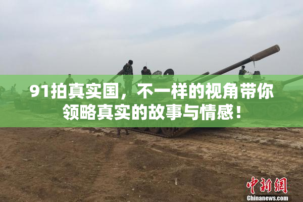 91拍真实国，不一样的视角带你领略真实的故事与情感！