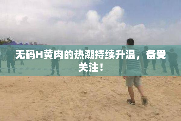 无码H黄肉的热潮持续升温，备受关注！