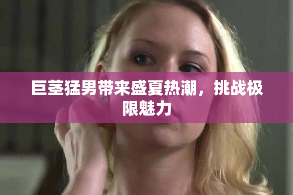 巨茎猛男带来盛夏热潮，挑战极限魅力