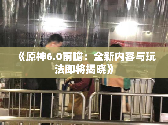 《原神6.0前瞻：全新内容与玩法即将揭晓》