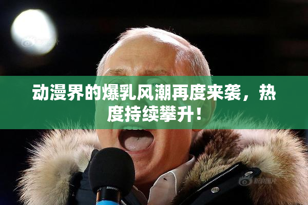 动漫界的爆乳风潮再度来袭，热度持续攀升！